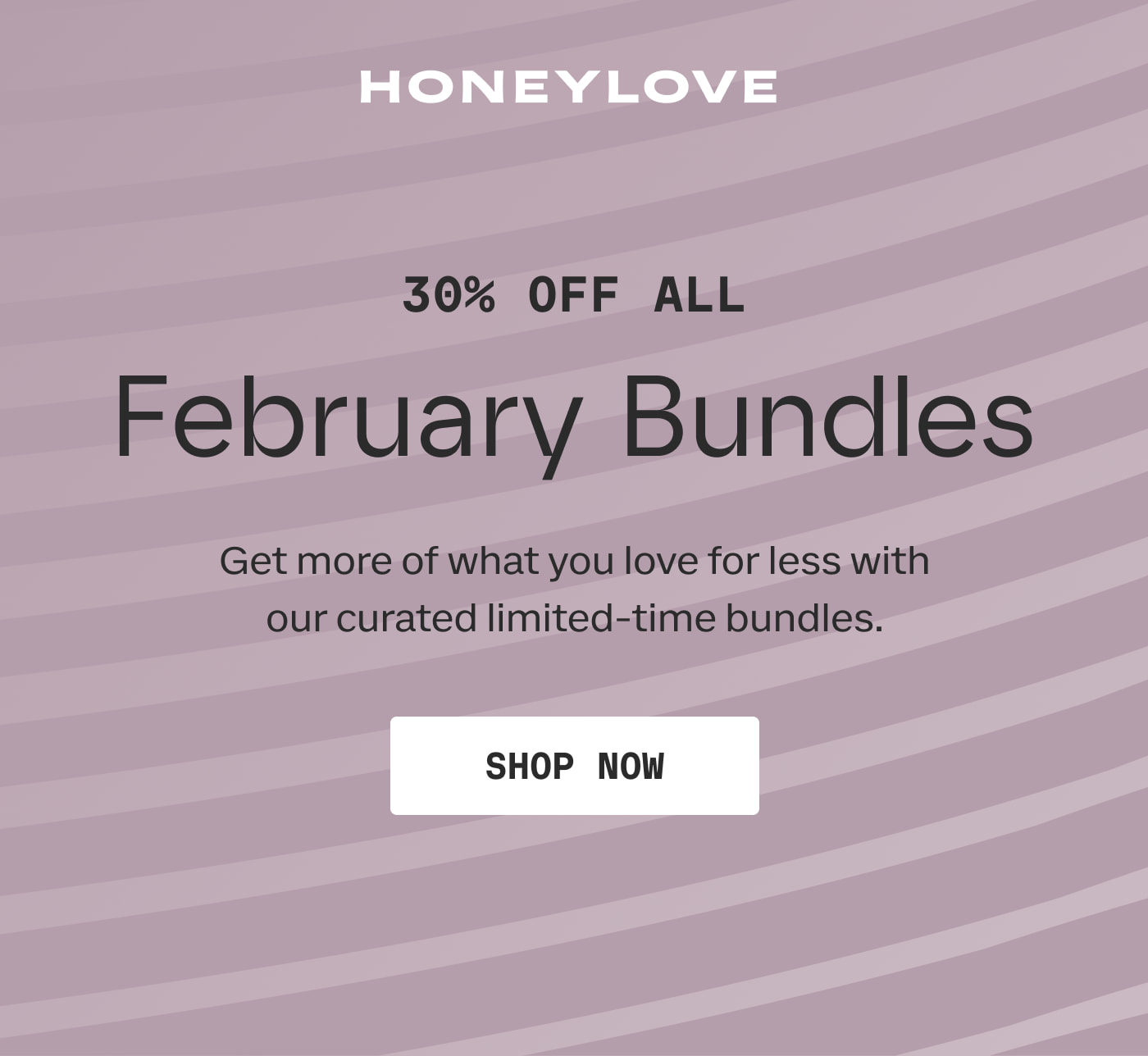 HONEYLOVE | 30% OFF ALL February bundles | Get more of what you love for less with our curated limited-time bundles. | SHOP NOW