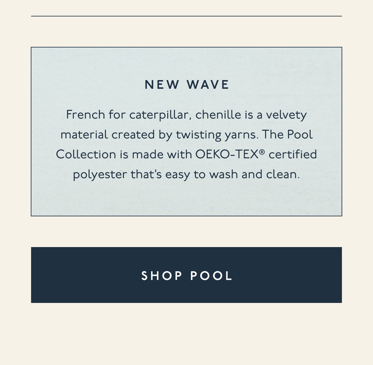 New wave | French for caterpillar, chenille is a velvety material created by twisting yarns. The Pool Collection is made with OEKO-TEX® certified polyester that’s easy to wash and clean. | [ SHOP POOL ]