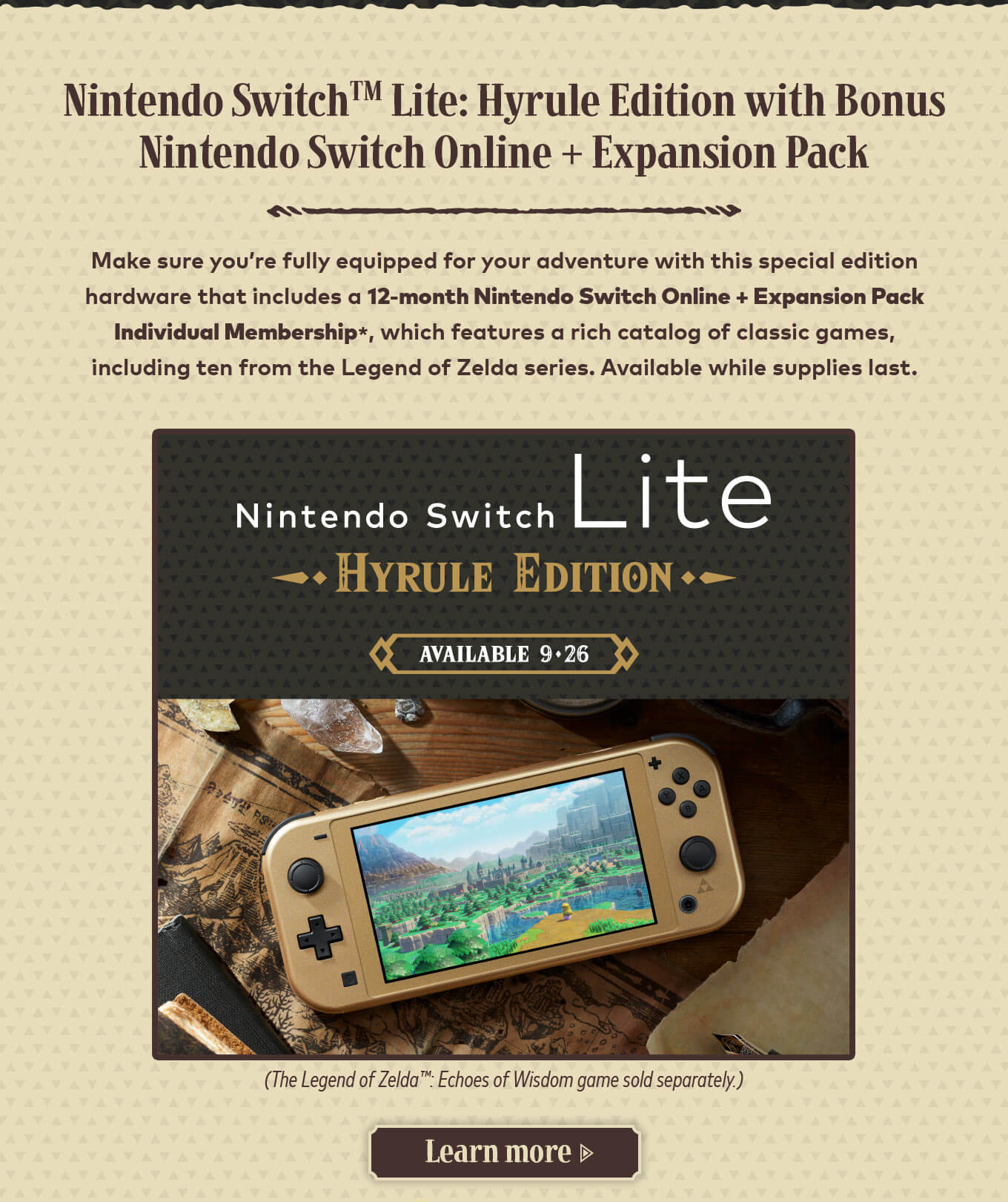 Nintendo Switch Lite: Hyrule Edition with Bonus Nintendo Switch Online + Expansion Pack. Make sure you’re fully equipped for your adventure with this special edition hardware that includes a 12-month Nintendo Switch Online + Expansion Pack Individual Membership*, which features a rich catalog of classic games, including ten from the Legend of Zelda series. Available while supplies last. (The Legend of Zelda: Echoes of Wisdom game sold separately.) Learn more.
