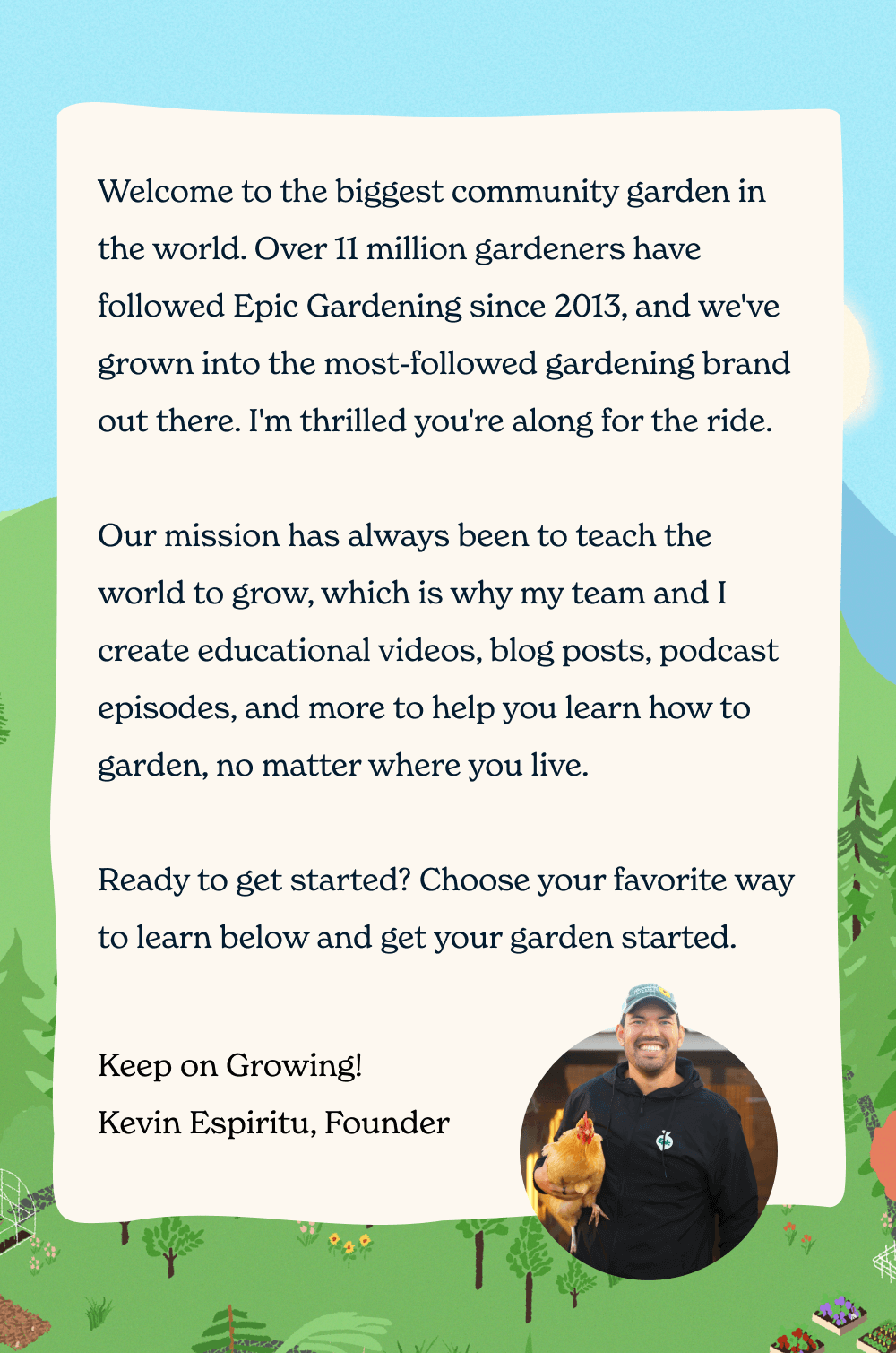 Welcome to the biggest community garden in the world. Over 11 million gardeners have followed Epic Gardening since 2013, and we've grown into the most-followed gardening brand out there. I'm thrilled you're along for the ride.  Our mission has always been to teach the world to grow, which is why my team and I create educational videos, blog posts, podcast episodes, and more to help you learn how to garden, no matter where you live.  Ready to get started? Choose your favorite way to learn below and get your garden started. Keep on Growing! Kevin Espiritu, Founder
