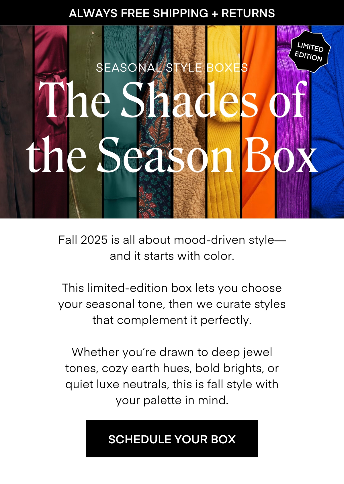ALWAYS FREE SHIPPING + RETURNS
LIMITED EDITION
SEASONAL STYLE BOXES
The Shades of the Season Box
Fall 2025 is all about mood-driven style— and it starts with color.
This limited-edition box lets you choose your seasonal tone, then we curate styles that complement it pertectly.
Whether you're drawn to deep jewel tones, cozy earth hues, bold brights, or quiet luxe neutrals, this is fall style with your palette in mind.
SCHEDULE YOUR BOX