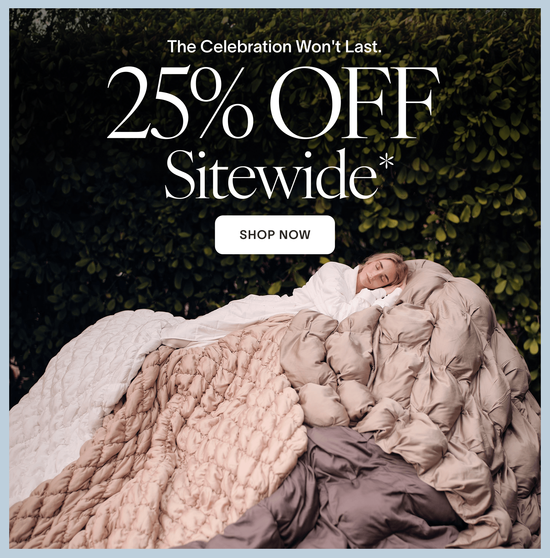 ENDS TOMORROW The Celebration Won't Last. 25% Off Sitewide* CTA: Shop Now