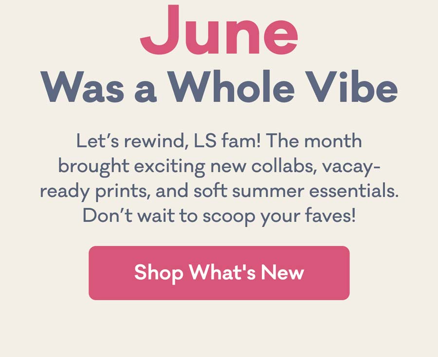June Was a Whole Vibe | Let's rewind, LS fam! The month brought exciting new collabs, vacay-ready prints, and soft summer essentials. Don't wait to scoop your faves! | Shop What's New