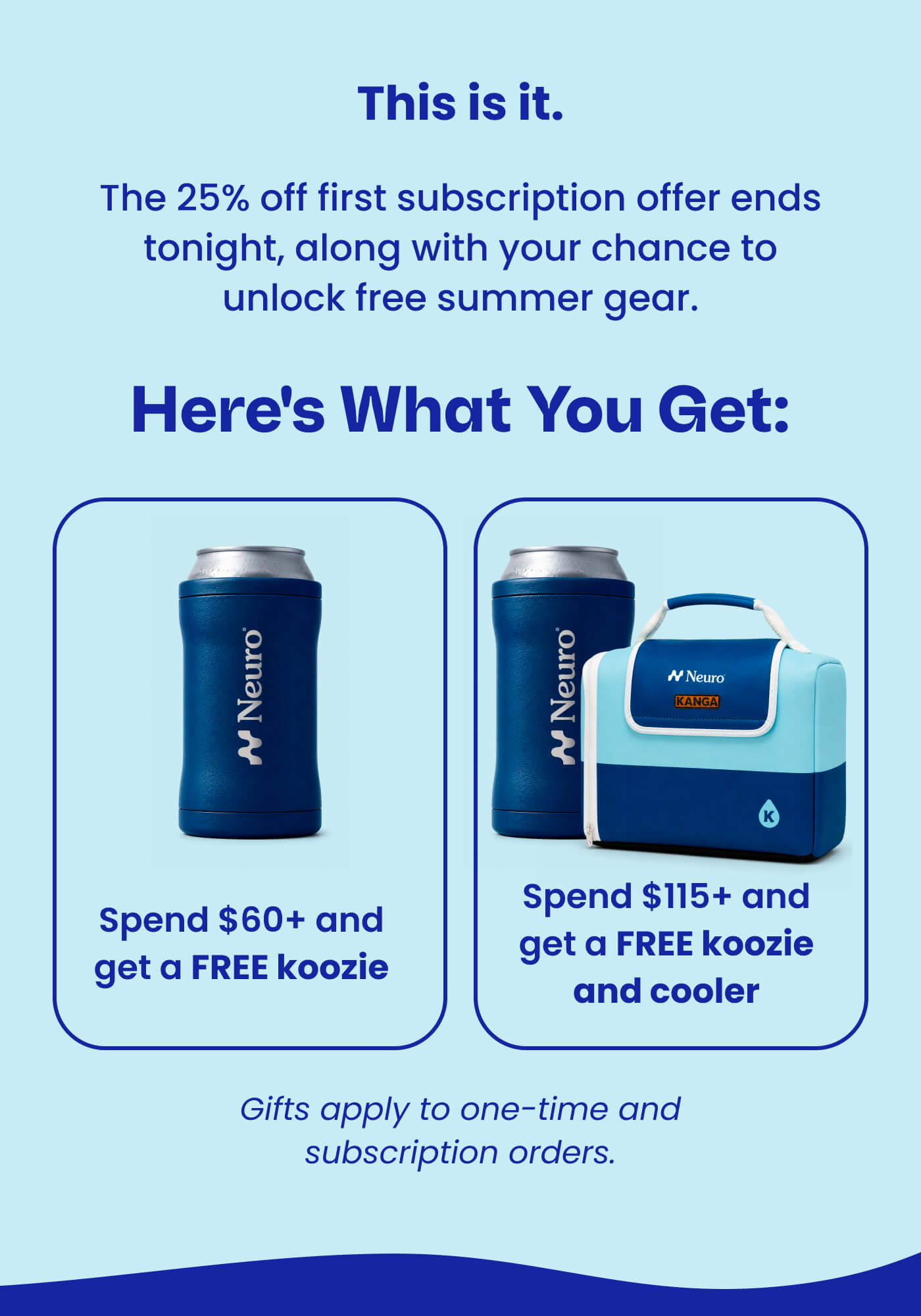 This is it. The 25% off first subscription offer ends tonight, along with your chance to unlock free summer gear. Here's what you get: Spend $60+ and get a FREE koozie | Spend $115+ and get a FREE koozie and cooler | Gifts apply to one-time and subscription orders.