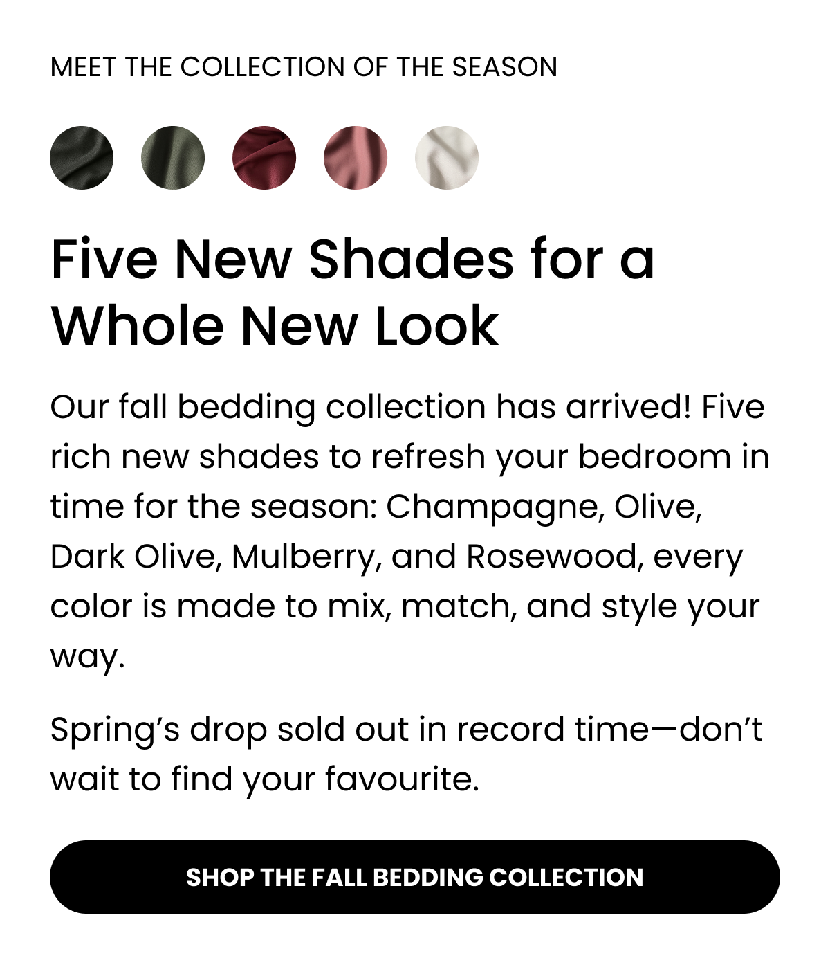 MEET THE COLLECTION OF THE SEASON. Five New Shades for a Whole New Look. Our fall bedding collection has arrived! Featuring rich new shades to refresh your bedroom in time for the season: Olive, Dark Olive, Champagne, Mulberry, and Rosewood, every colour is made to mix, match, and style your way.  Spring's drop sold out in record time—don't wait to find your favourite. SHOP THE FALL BEDDING COLLECTION