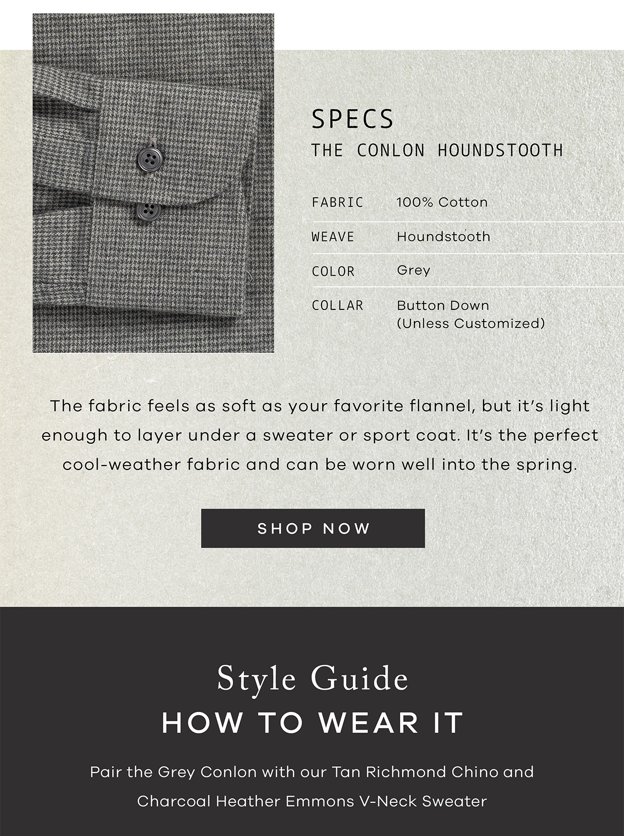 SPECS: The Conlon Houndstooth. FABRIC: 100% cotton. Weave: Houndstooth. COLOR: Grey. COLLAR: Button Down. The fabric feels as soft as your favorite flannel, but it’s light enough to layer under a sweater or sport coat. It’s the perfect cool-weather fabric and can be worn well into the spring. SHOP NOW. Style Guide How to Wear It Pair the Grey Conlon with our Tan Richmond Chino and Charcoal Heather Emmons V-Neck Sweater