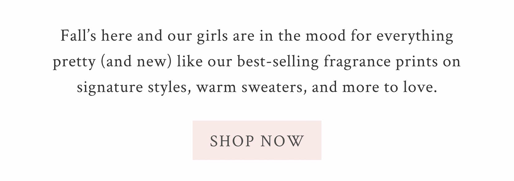 Fall’s here and our girls are in the mood for everything pretty (and new) like our best-selling fragrance prints on signature styles, warm sweaters, and more to love. <SHOP Now>