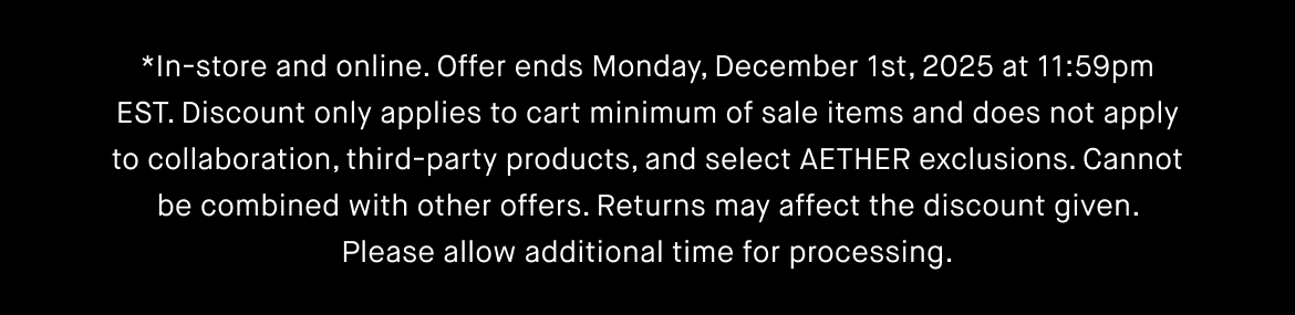 In-store and online. Offer ends Monday, December 1st, 2025 at 9pm EST. Discount only applies to cart minimum of sale items and does not apply to collaboration, third-party products, and select AETHER exclusions. Cannot be combined with other offers. Returns may affect the discount given. Please allow additional time for processing.