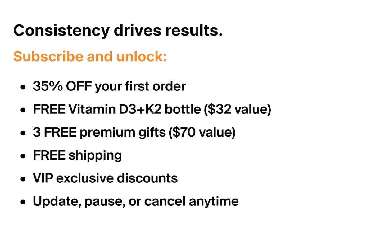Consistency drives results. Subscribe and unlock: 35% OFF your first order FREE Vitamin D3+K2 bottle ($32 value) 3 FREE premium gifts ($70 value) FREE shipping VIP exclusive discounts Update, pause, or cancel anytime