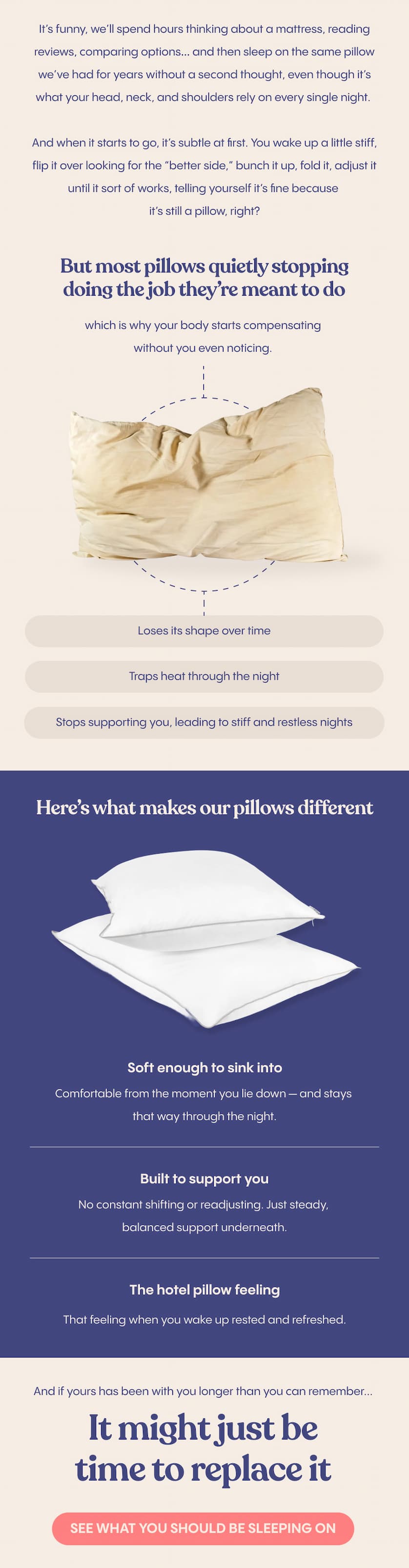 It’s funny, we’ll spend hours thinking about a mattress, reading reviews, comparing options… and then sleep on the same pillow we’ve had for years without a second thought, even though it’s what your head, neck, and shoulders rely on every single night.  And when it starts to go, it’s subtle at first. You wake up a little stiff, flip it over looking for the “better side,” bunch it up, fold it, adjust it until it sort of works, telling yourself it’s fine because it’s still a pillow, right?  But most pillows lose their shape much sooner than we realise, flattening out over time, holding onto heat, and quietly stopping doing the job they’re meant to do, which is why your body starts compensating without you even noticing.  That’s where the difference is. Ours is designed to feel good the moment you lie down, but more importantly, to still feel that way through the night, soft enough to sink into, with enough structure underneath to actually support you, so you’re not constantly shifting or readjusting.  It’s the kind of balance you usually only notice in a really good hotel, where you wake up and realise you didn’t think about your pillow once.  And if yours has been with you longer than you can remember, it might just be time to replace it.