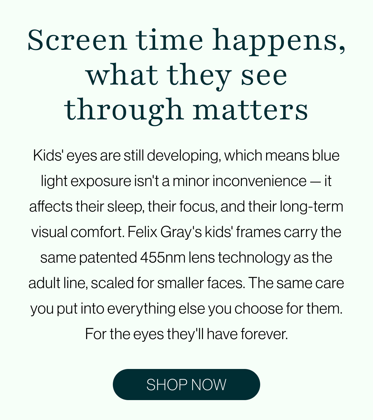 Kids' eyes are still developing, which means blue light exposure isn't a minor inconvenience — it affects their sleep, their focus, and their long-term visual comfort. Felix Gray's kids' frames carry the same patented 455nm lens technology as the adult line, scaled for smaller faces. The same care you put into everything else you choose for them. For the eyes they'll have forever.