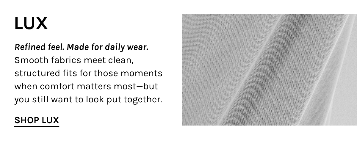 LUX  Refined feel. Made for daily wear. Smooth fabrics meet clean, structured fits for those moments when comfort matters most—but you still want to look put together.  [[SHOP LUX]]