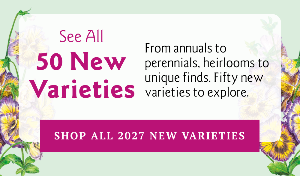From annuals to perennials, heirlooms to unique finds. Fifty new varieties to explore.
