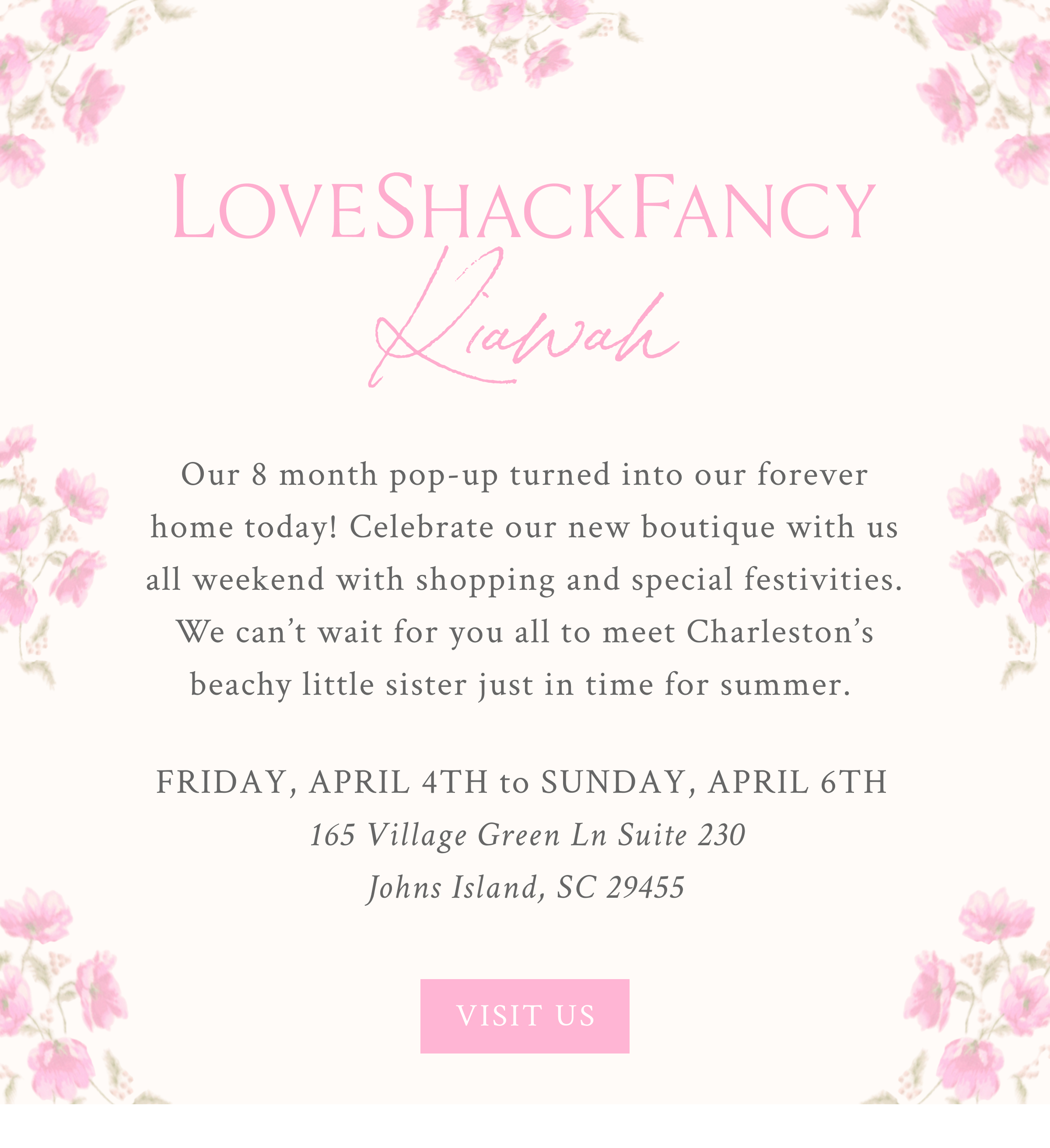 LoveShackFancy Kiawah Our 8 month pop-up turned into our forever home today! Celebrate our new boutique with us all weekend with shopping and special festivities. We can’t wait for you all to meet Charleston’s beachy little sister just in time for summer.   Friday, April 4th to Sunday, April 6th  165 Village Green Ln Suite 230, Johns Island, SC 29455