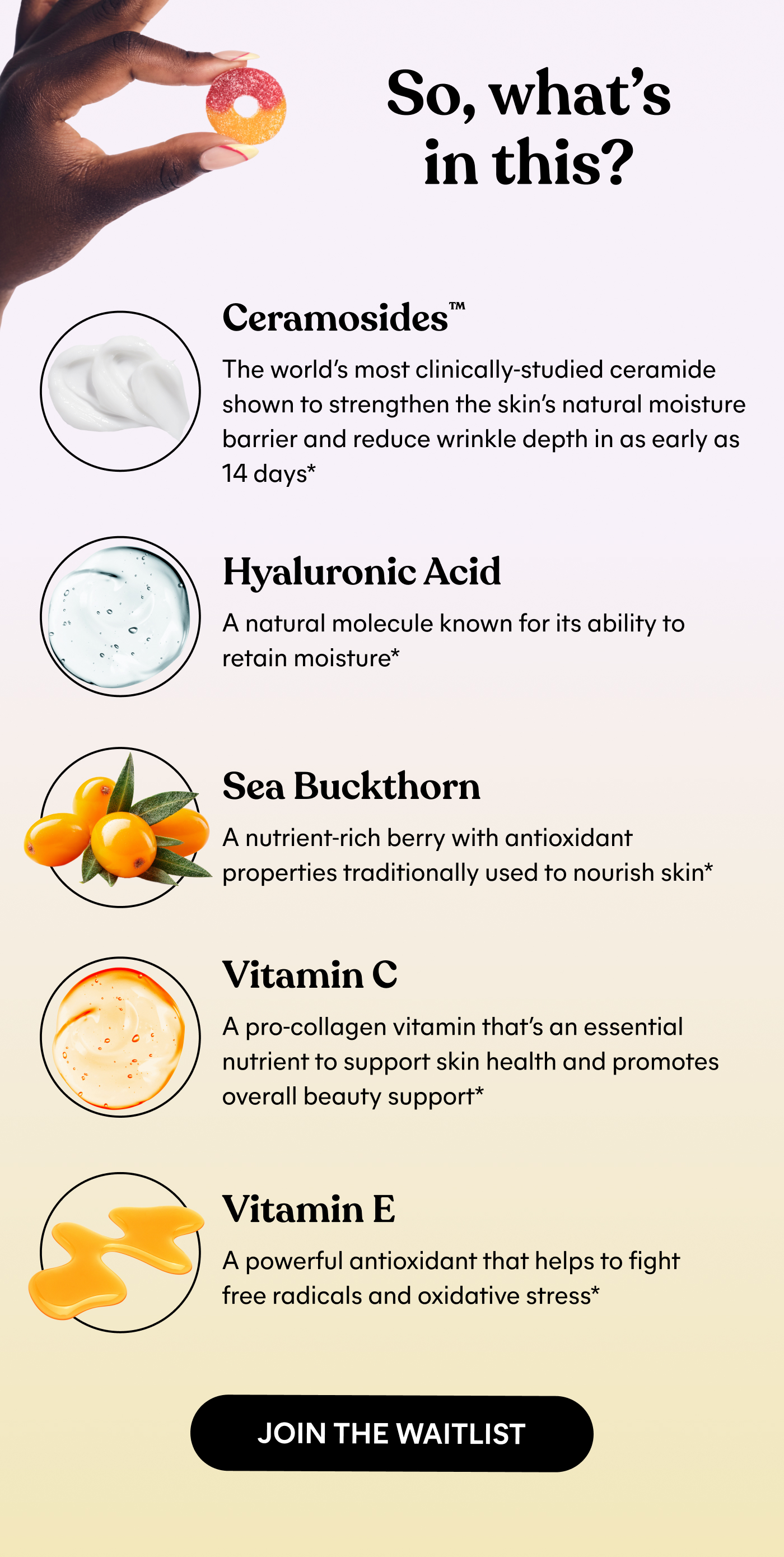 So, what's in this?  Ceramosides™ The world's most clinically-studied ceramide shown to strengthen the skin's natural moisture barrier and reduce wrinkle depth in as early as 14 days*  Hyaluronic Acid A natural molecule known for its ability to retain moisture*  Sea Buckthorn A nutrient-rich berry with antioxidant properties traditionally used to nourish skin*  Vitamin C  A pro-collagen vitamin that's an essential nutrient to support skin health and promotes overall beauty support*  Vitamin E  A powerful antioxidant that helps to fight free radicals and oxidative stress* -- JOIN THE WAITLIST