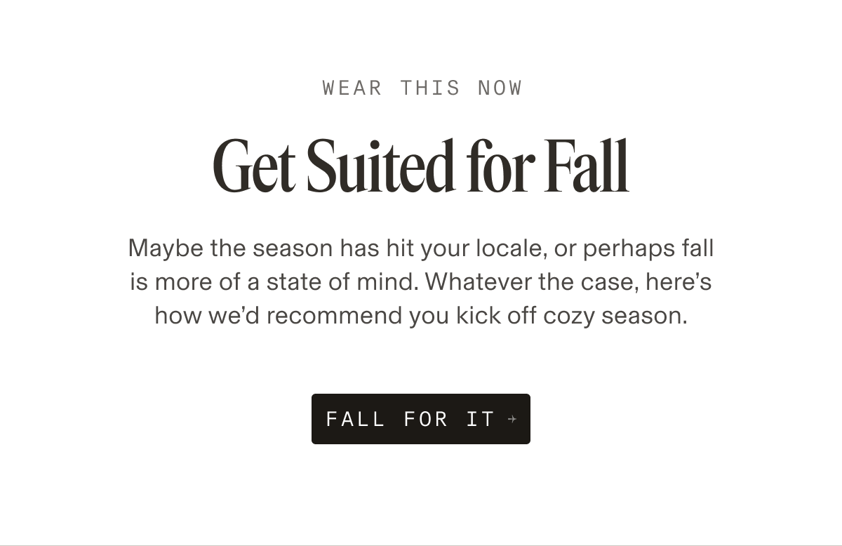 Text reads: Wear This Now. Get Suited for Fall. Maybe the season has hit your locale, or perhaps fall is more of a state of mind. Whatever the case, here’s how we’d recommend you kick off cozy season. Button text: Fall For It.