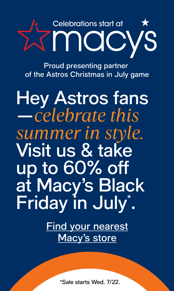 Celebrations start at macys Proud presenting partner of the Astros Christmas in July game Hey Astros fans—celebrate this summer in style. Visit us & take up to 60% off at Macy's Black Friday in July*. Find your nearest Macy's store *Sale starts Wed. 7/22. 