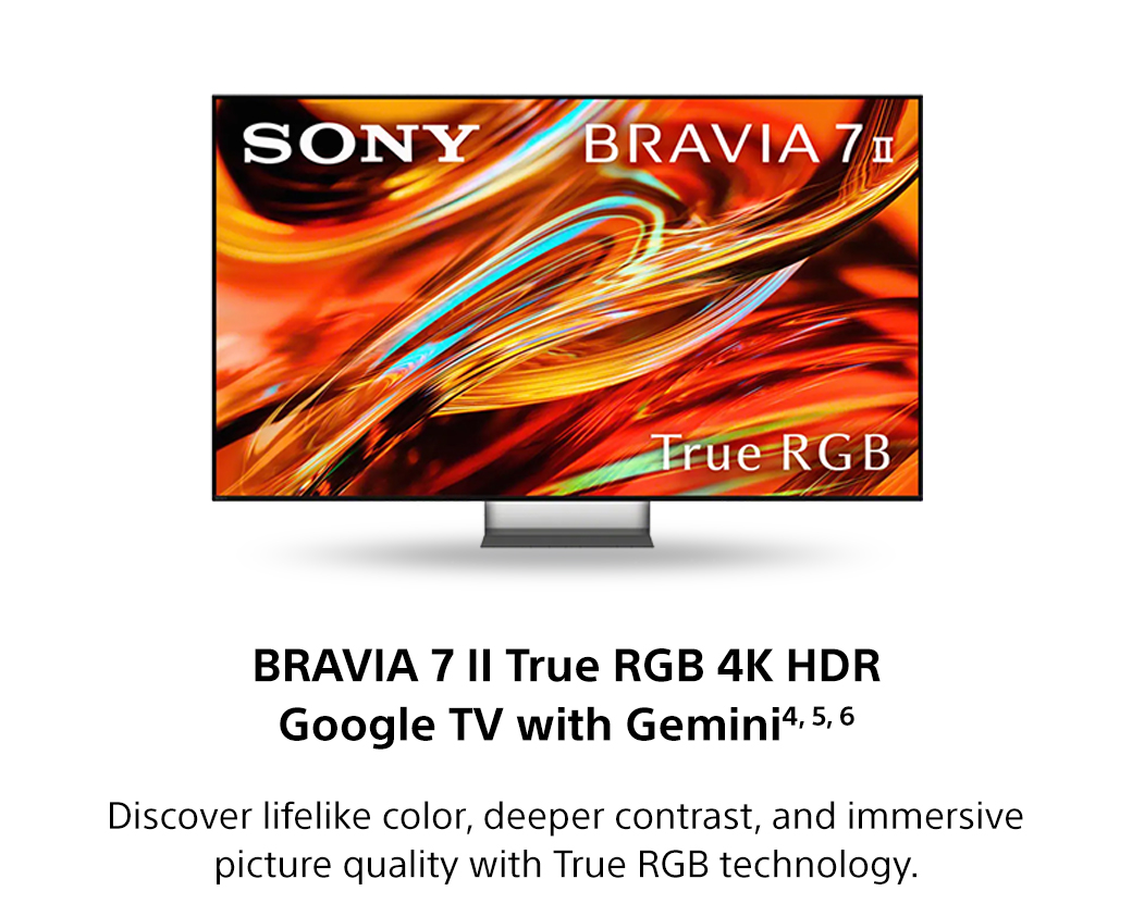 Bravia 7 II True RGB 4K HDR Google TV with Gemini4, 5, 6 | Discover lifelike color, deeper contrast, and immersive picture quality with True RGB technology.