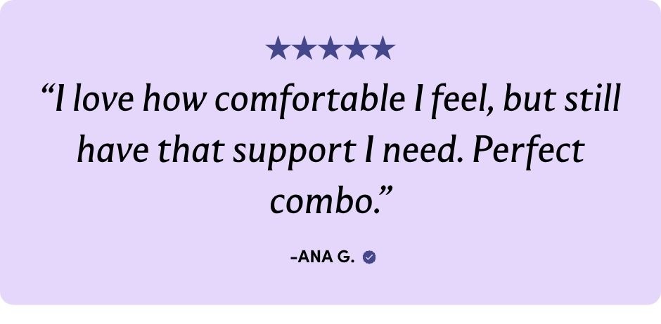 "I love how comfortable I feel, but still have that support I need. Perfect combo."