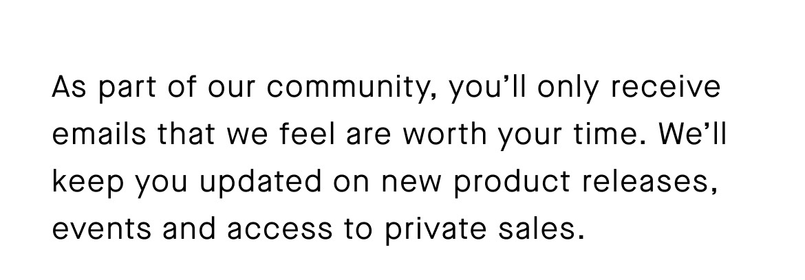 As part of our community, you’ll only receive emails that we feel are worth your time. We’ll keep you updated on new product releases, events and access to private sales.