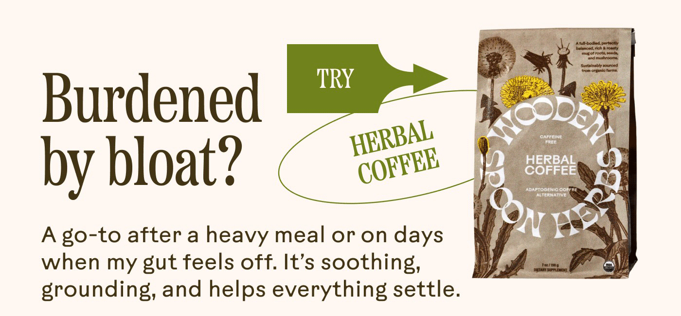 Burdened by bloat? [TRY →] HERBAL COFFEE  A go-to after a heavy meal or on days when my gut feels off. It’s soothing, grounding, and helps everything settle.