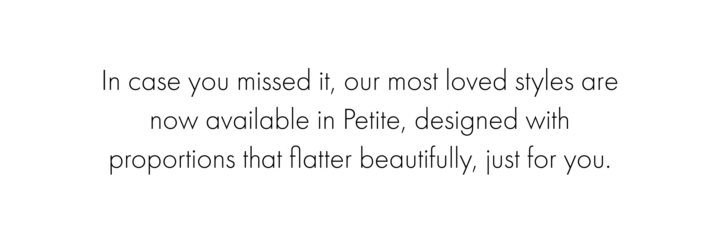 In case you missed it, our most loved styles are now available in Petite, designed with proportions that flatter beautifully, just for you.