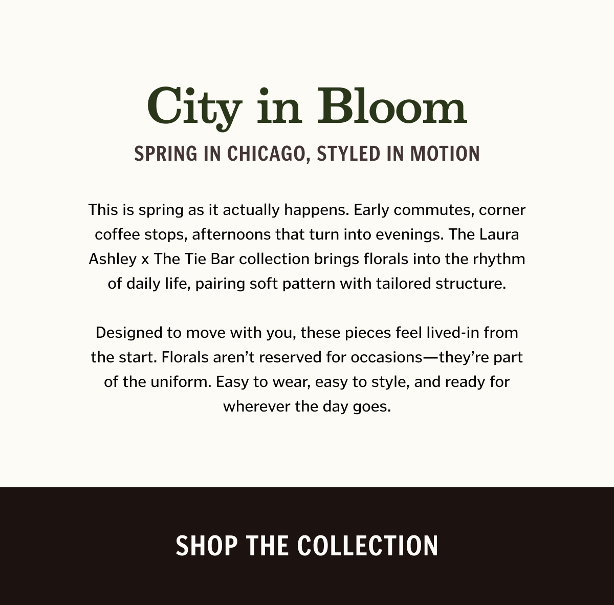 This is spring as it actually happens. Early commutes, corner coffee stops, afternoons that turn into evenings. The Laura Ashley x The Tie Bar collection brings florals into the rhythm of daily life, pairing soft pattern with tailored structure. Designed to move with you, these pieces feel lived-in from the start. Florals aren’t reserved for occasions—they’re part of the uniform. Easy to wear, easy to style, and ready for wherever the day goes. Shop The Collection.