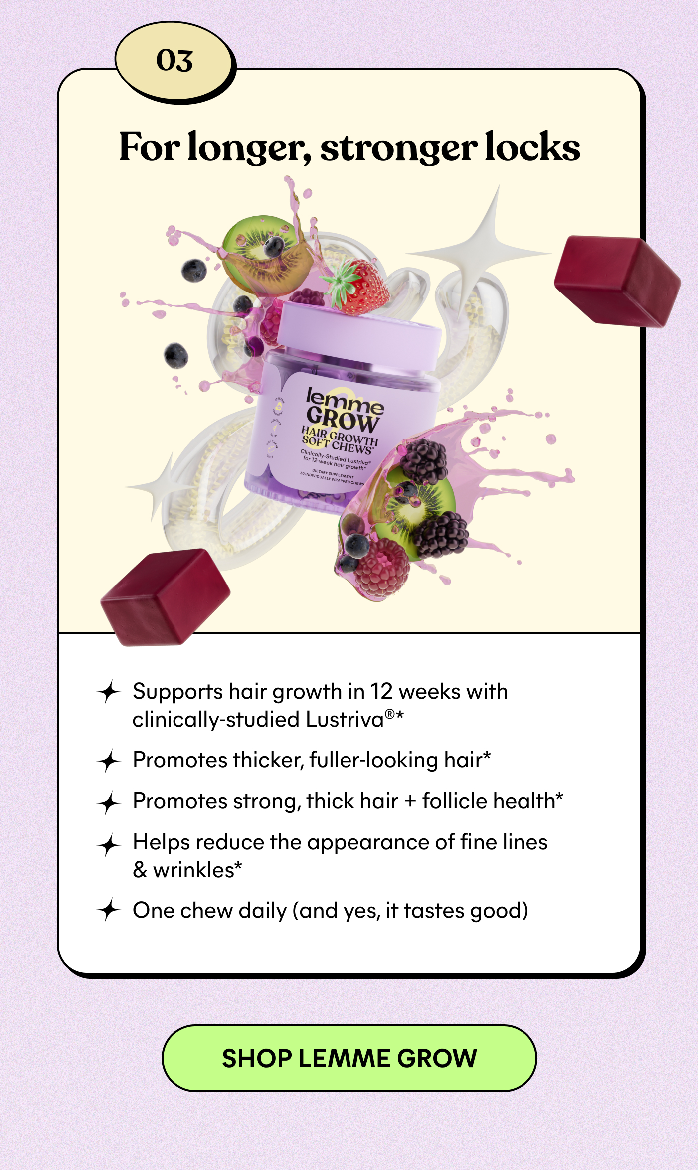 03 For longer, stronger locks Supports hair growth in 12 weeks with clinically-studied Lustria™* Promotes thicker, fuller-looking hair* Promotes strong, thick hair + follicle health* Helps reduce the appearance of fine lines & wrinkles* One chew daily (and yes, it tastes good)  -- SHOP LEMME GROW