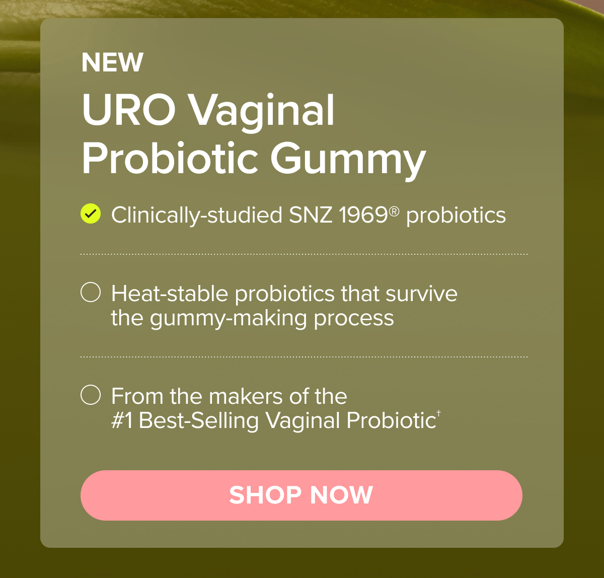 NEW URO Vaginal Probiotic Gummy: Clinically-studied SNZ 1969 probiotics, Heat-stable probiotics that survive the gummy-making process, From the makers of the #1 Best-Selling Vaginal Probiotic† SHOP NOW