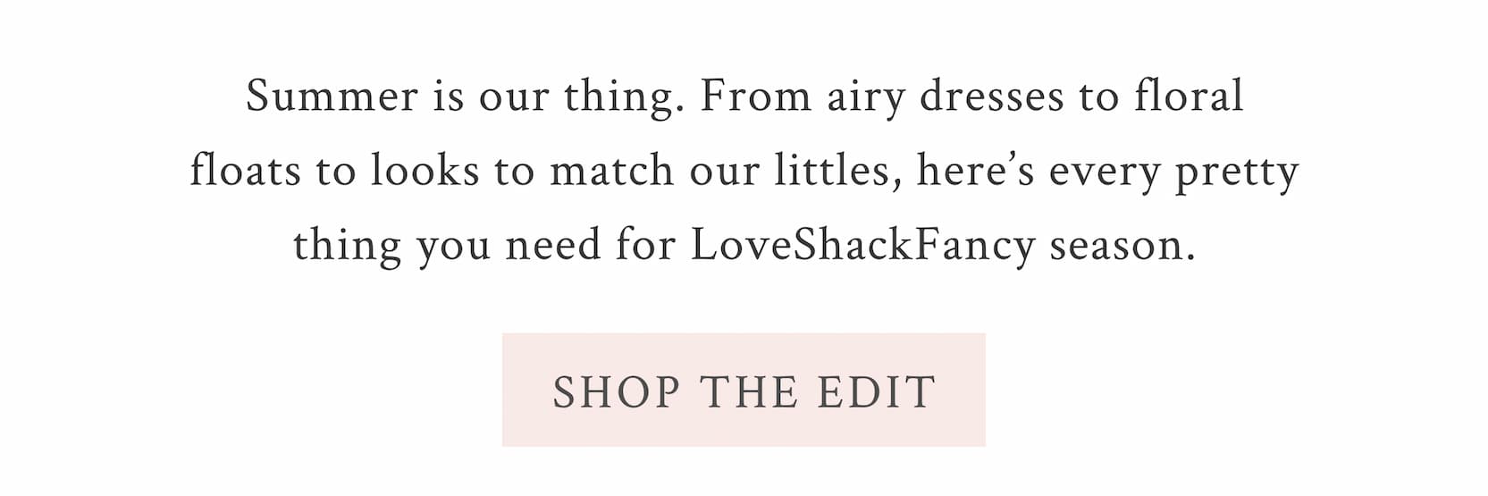 Summer is our thing. From airy dresses to floral floats to looks to match our littles, here’s every pretty thing you need for LoveShackFancy season.  <SHOP THE EDIT>