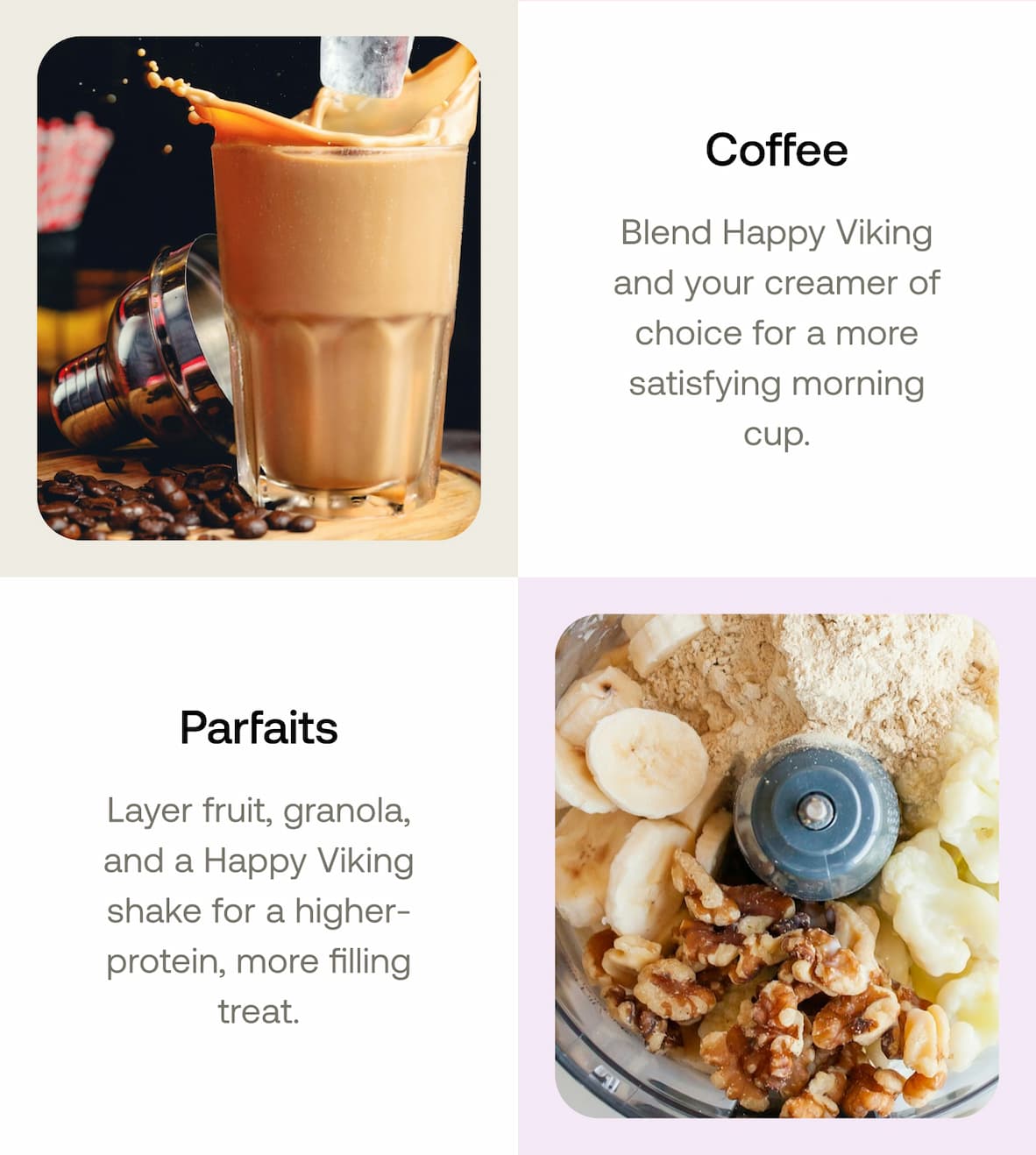 Coffee Blend Happy Viking and your creamer of choice for a more satisfying morning cup.  Parfaits Layer fruit, granola, and a Happy Viking shake for a higher-protein, more filling treat.