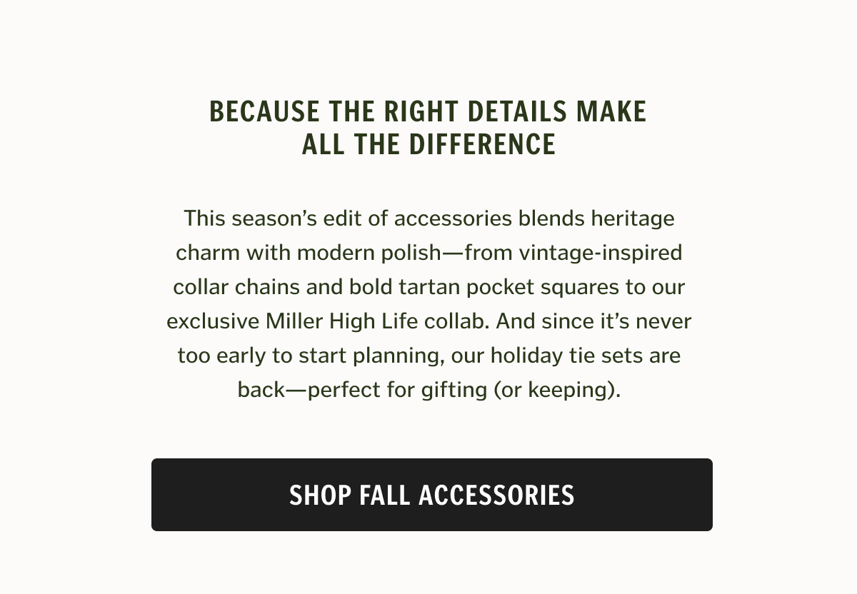 This season’s edit of accessories blends heritage charm with modern polish—from vintage-inspired collar chains and bold tartan pocket squares to our exclusive Miller High Life collab. And since it’s never too early to start planning, our holiday tie sets are back—perfect for gifting (or keeping).