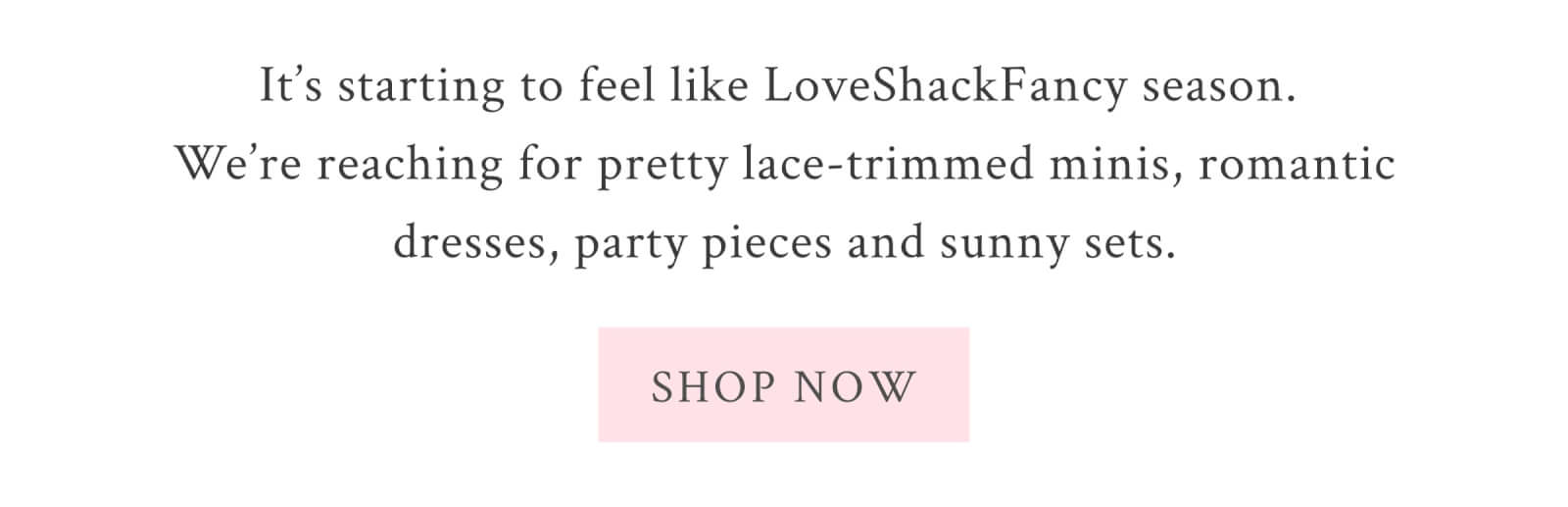 It’s starting to feel like LoveShackFancy season. We’re reaching for pretty lace-trimmed minis, romantic dresses, party pieces and sunny sets. <SHOP NOW>