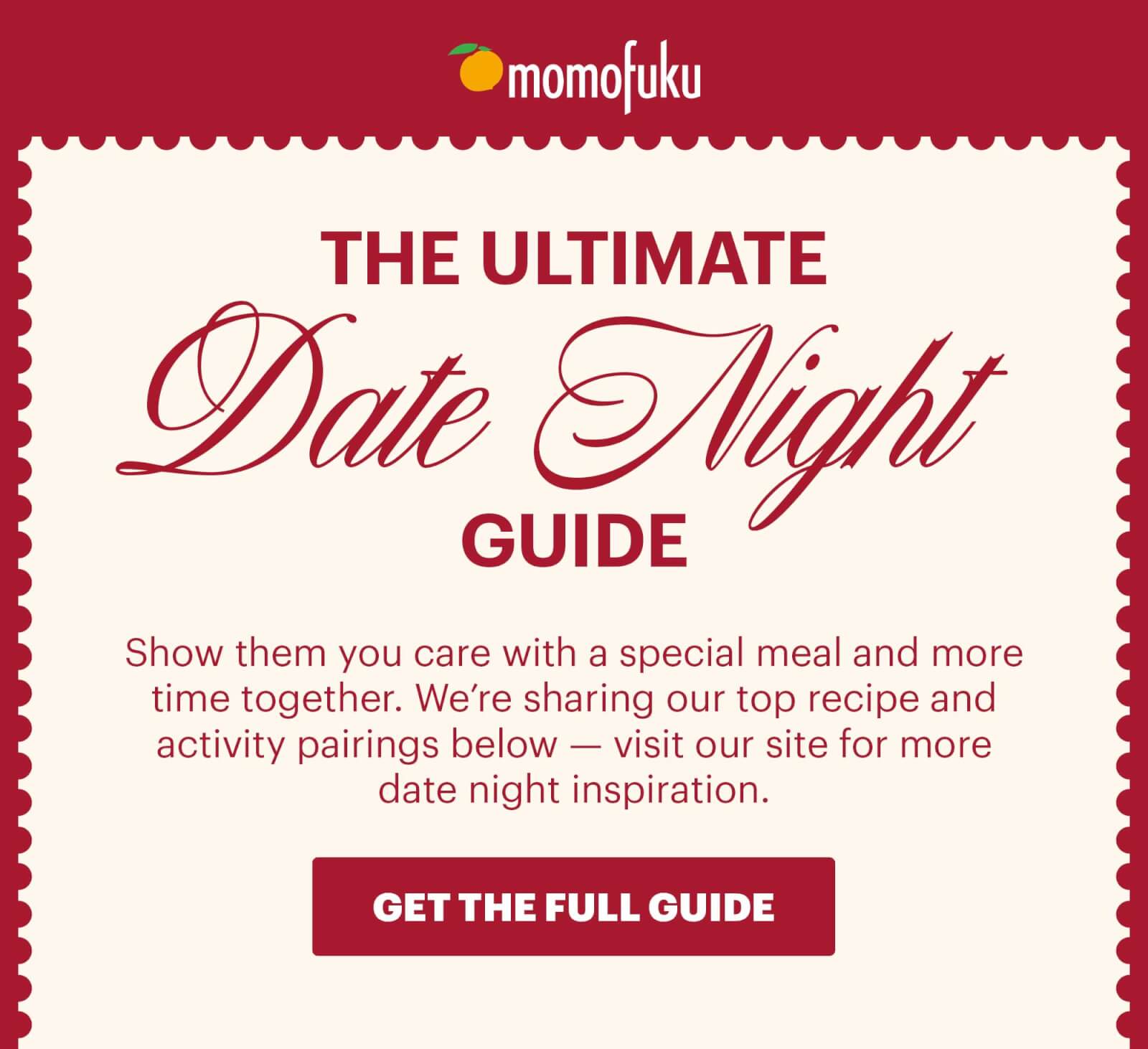 Header: THE ULTIMATE DATE NIGHT GUIDE  Sub-header: Show them you care with a special meal and more time together. We’re sharing our top recipe and activity pairings below — visit our site for more date night inspiration.  CTA: GET THE FULL GUIDE 