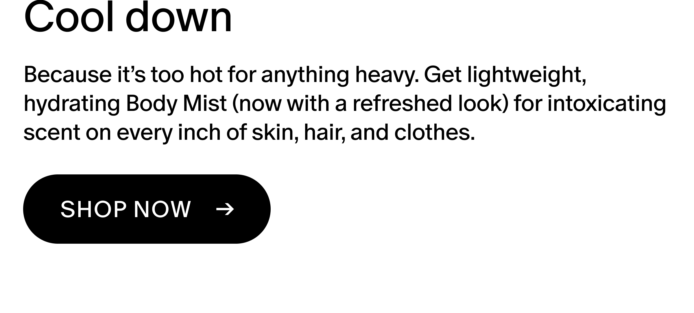 Because it’s too hot for anything heavy. Get lightweight, hydrating Body Mist (now with a refreshed look) for intoxicating scent on every inch of skin, hair, and clothes. 