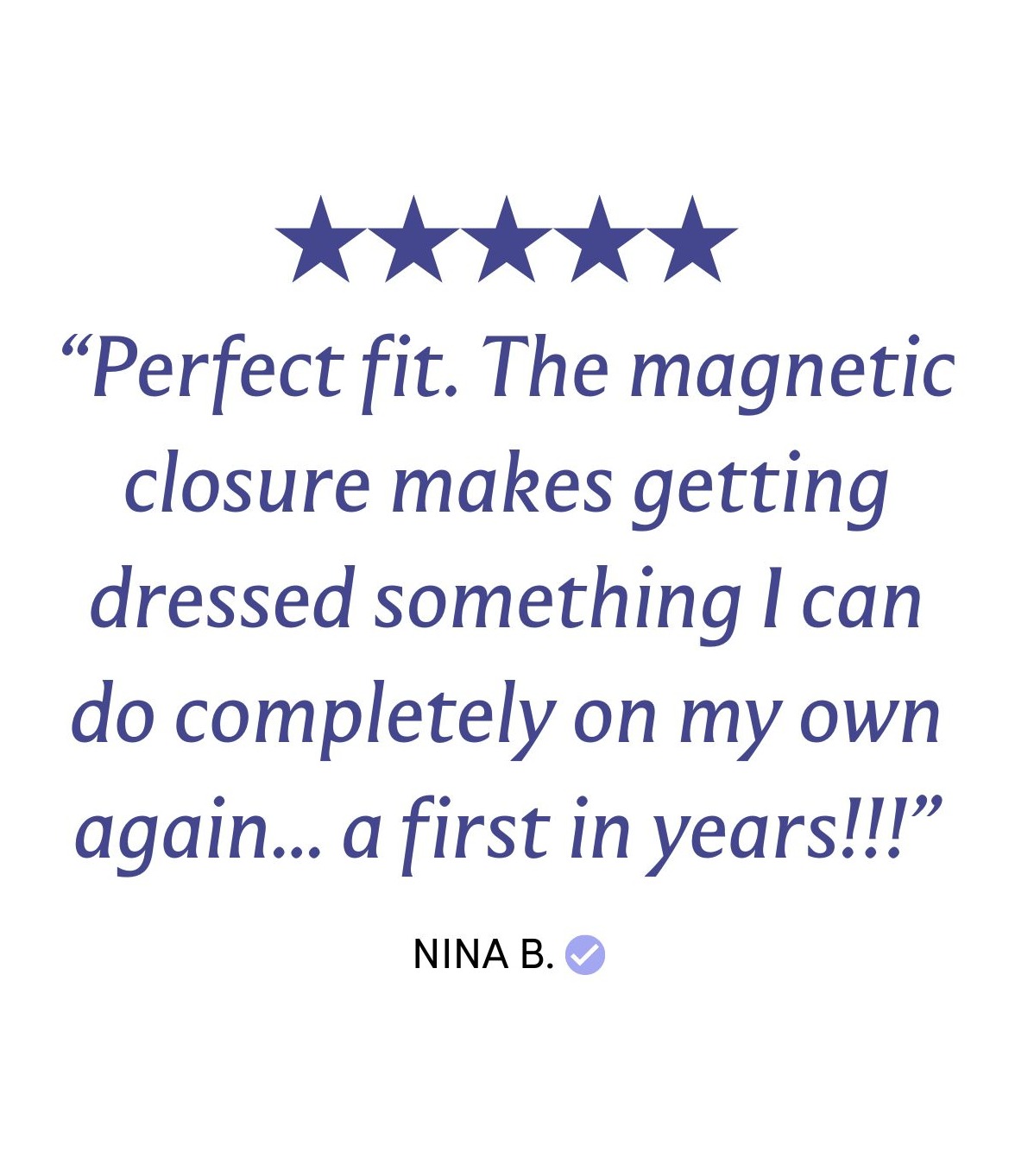 “Perfect fit. The magnetic closure makes getting dressed something I can do completely on my own again... a first in years!!!”