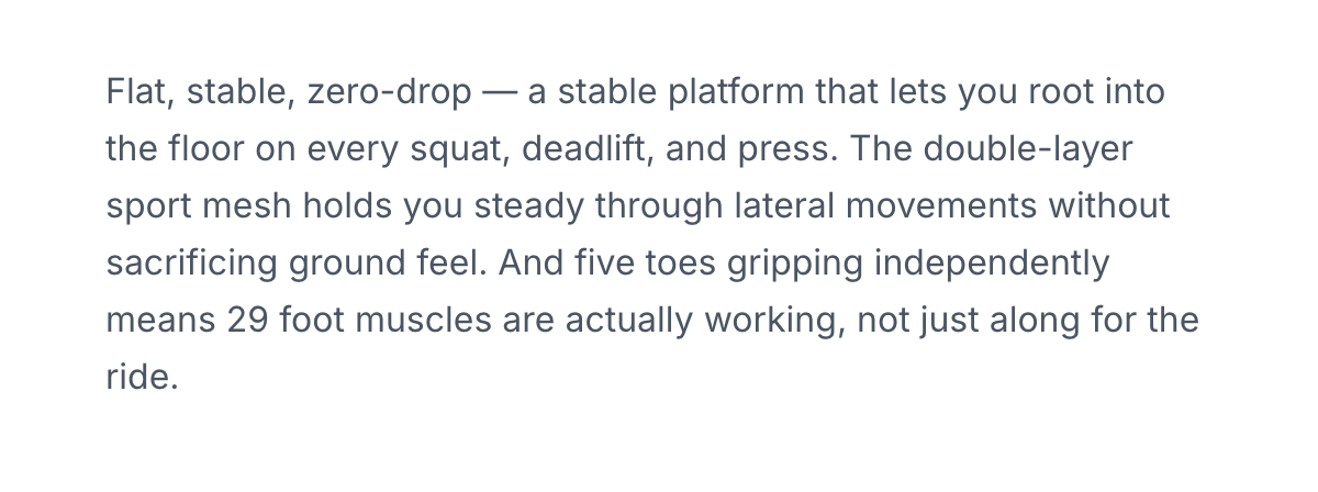 Flat, stable, zero-drop — a stable platform that lets you root into the floor on every squat, deadlift, and press. The double-layer sport mesh holds you steady through lateral movements without sacrificing ground feel. And five toes gripping independently means 29 foot muscles are actually working, not just along for the ride.