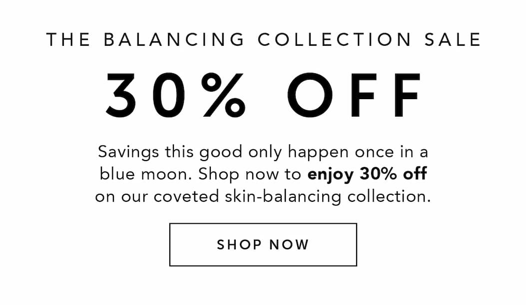 THE BALANCING COLLECTION SALE 30% OFF | Savings this good only happen once in a blue moon. Shop now to enjoy 30% off on our coveted skin-balancing collection. 