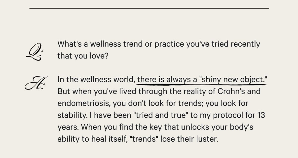 Q: What's a wellness trend or practice you've tried recently that you love?  A: In the wellness world, there is always a "shiny new object." But when you've lived through the reality of Crohn's and endometriosis, you don't look for trends; you look for stability. I have been "tried and true" to my protocol for 13 years. When you find the key that unlocks your body's ability to heal itself, "trends" lose their luster.