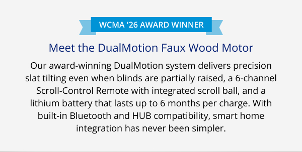 WCMA '26 Award Winner | Meet the DualMotion Faux Wood Motor | Our award-winning DualMotion system delivers precision slat tilting even when blinds are partially raised, a 6-channel Scroll-Control Remote with integrated scroll ball, and a lithium battery that lasts up to 6 months per charge. With built-in Bluetooth and HUB compatibility, smart home integration has never been simpler. | DUAL MOTION FAUX WOOD MOTOR >