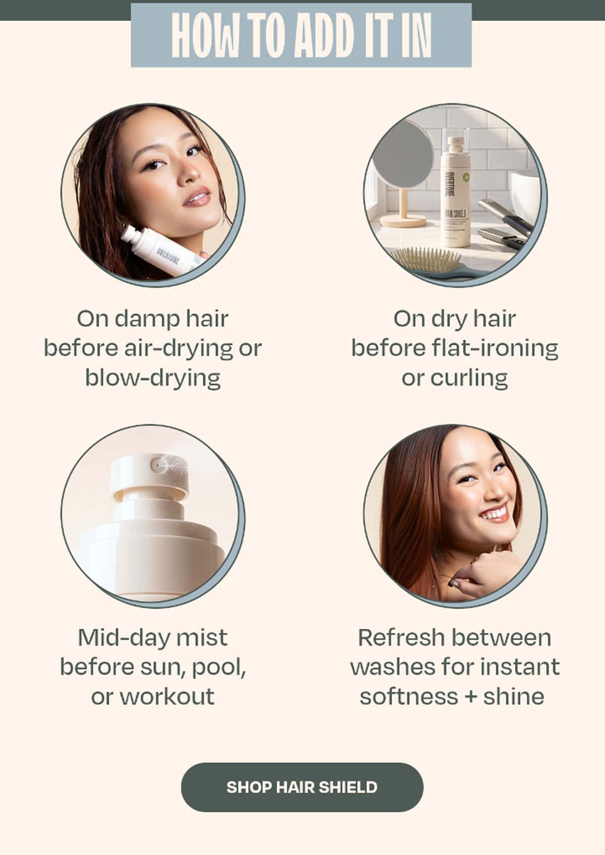 HOW TO ADD IT IN • On damp hair before air-drying or blow-drying • On dry hair before flat-ironing or curling • Mid-day mist before sun, pool, or workout • Refresh between washes for instant softness + shine  >> SHOP HAIR SHIELD <<