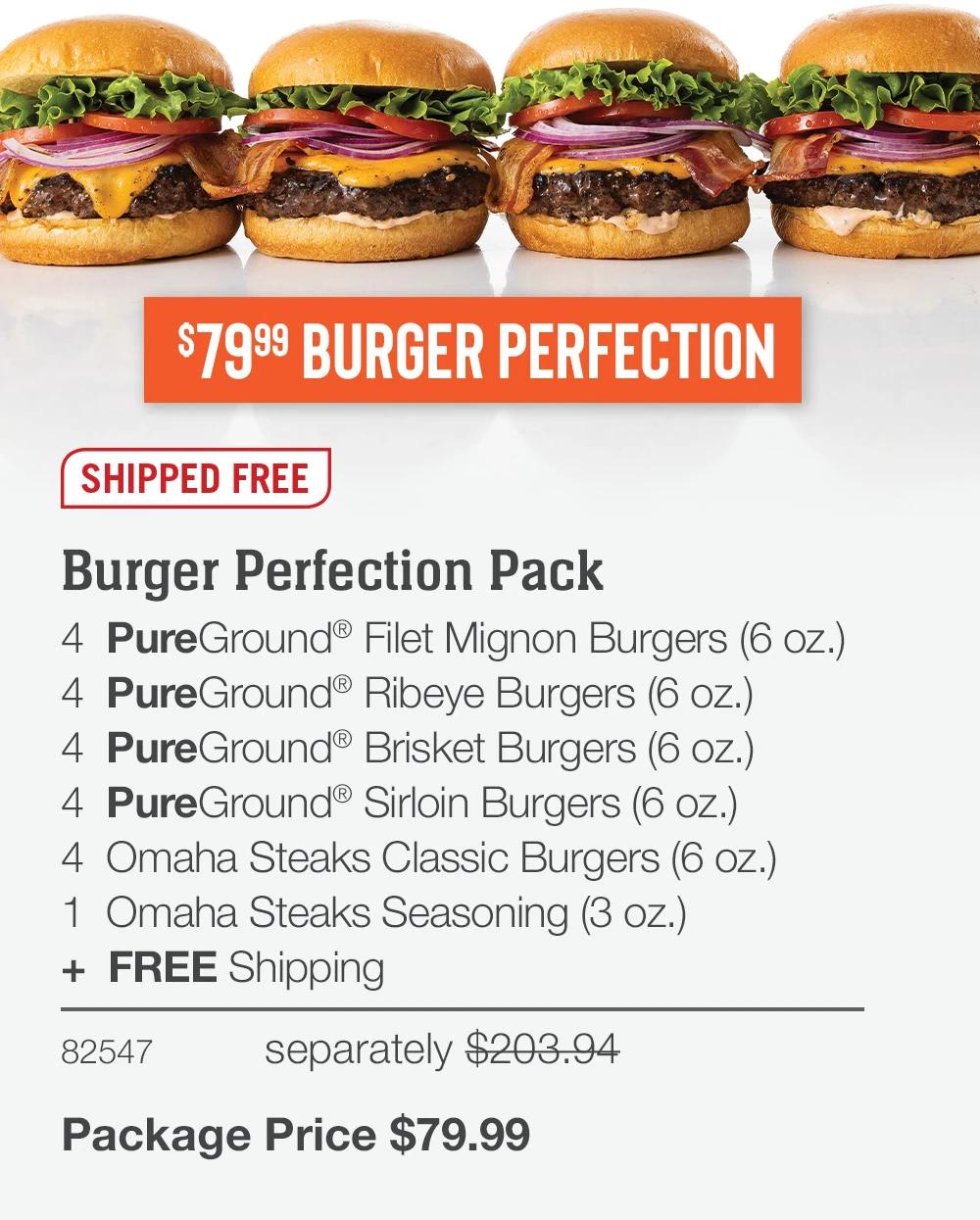 $7999 BURGER PERFECTION
JUST FOR DAD

SHIPPED FREE

Burger Perfection Pack
4  PureGround® Filet Mignon Burgers (6 oz.) 
4  PureGround® Ribeye Burgers (6 oz.)  
4  PureGround® Brisket Burgers (6 oz.) 
4  PureGround® Sirloin Burgers (6 oz.)
4  Omaha Steaks Classic Burgers (6 oz.) 
1  Omaha Steaks Seasoning (3 oz.) 
+  FREE Shipping
82547	separately $203.94_
Package Price $79.99
