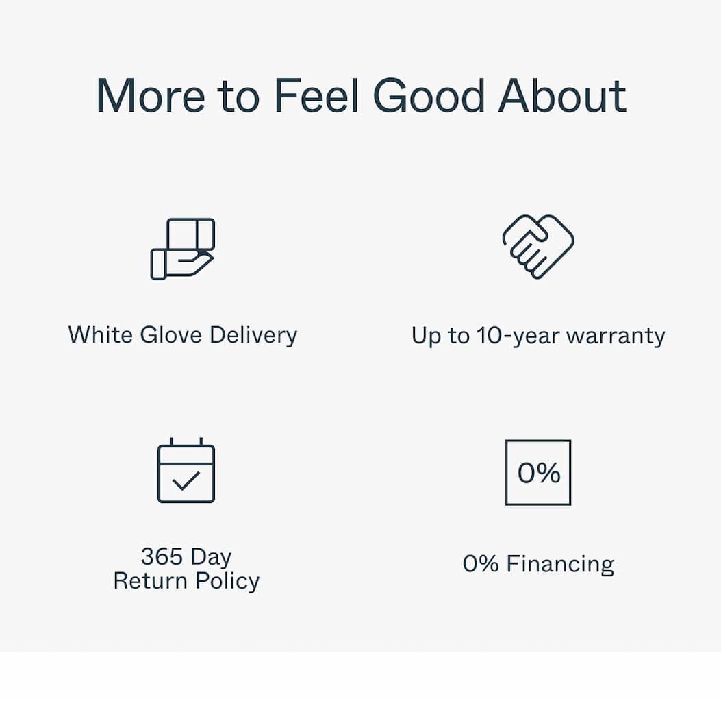 More to Feel Good About White Glove Delivery Up to 10-year warranty 365 Day Return Policy 0% Financing 