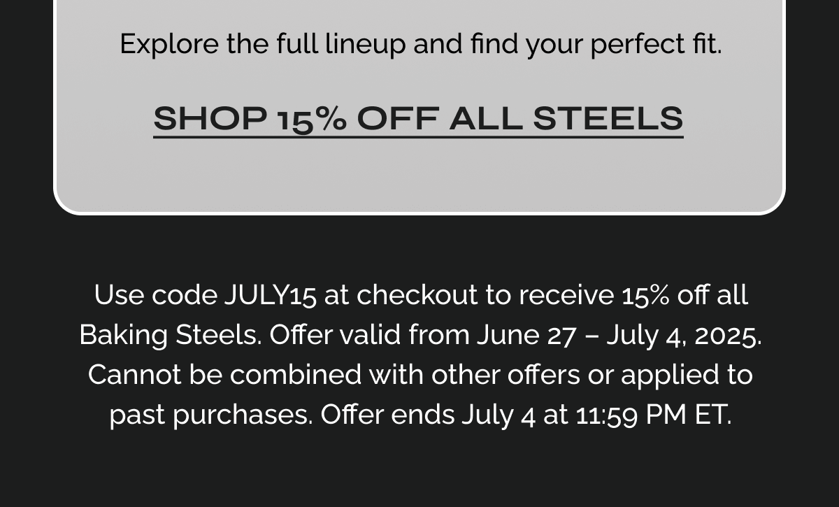 Explore the full lineup and find your perfect fit. Link:   Use code JULY15 at checkout to receive 15% off all Baking Steels. Offer valid from June 27 – July 4, 2025. Cannot be combined with other offers or applied to past purchases. Offer ends July 4 at 11:59 PM ET.