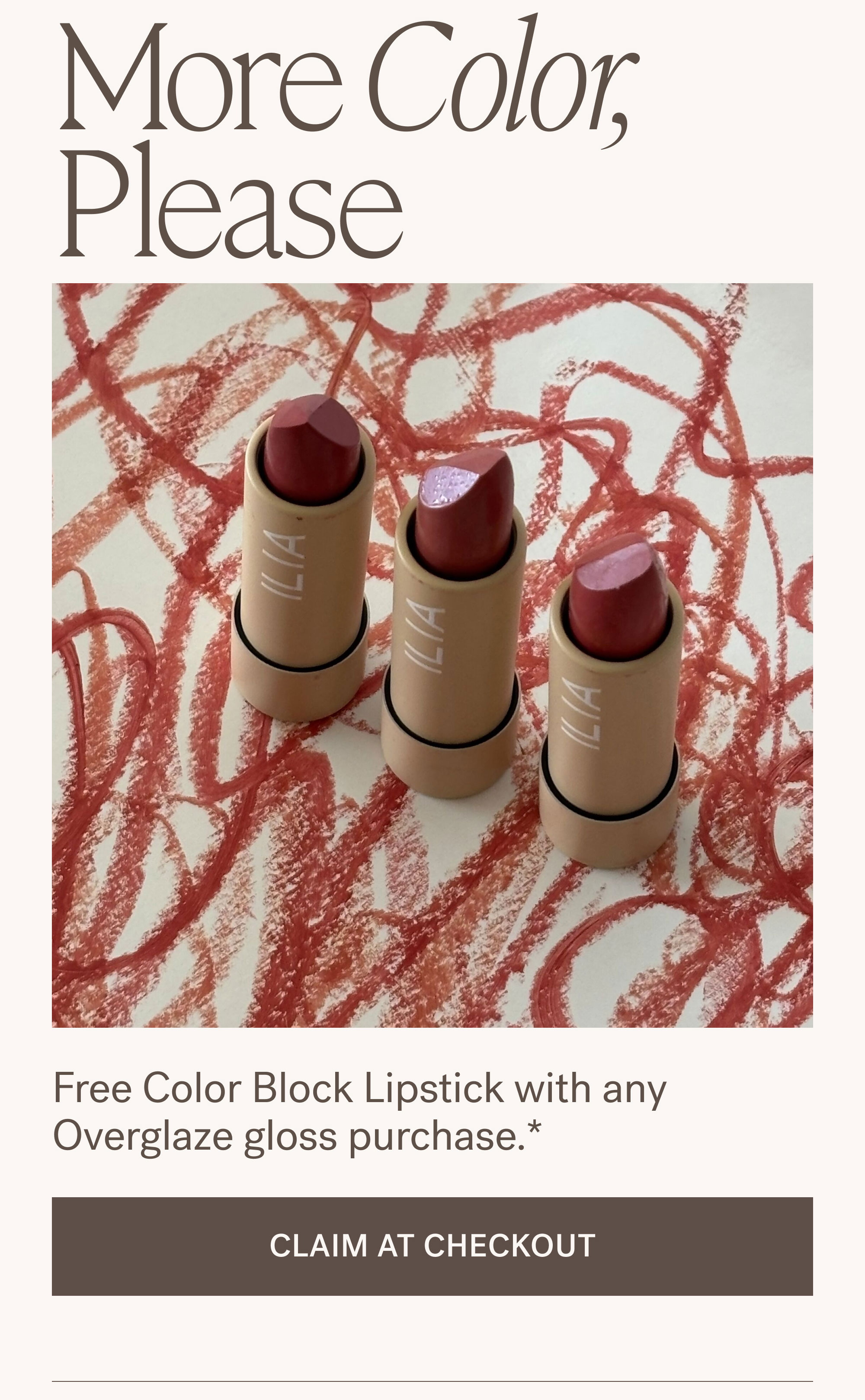 More Color, Please.  Free Color Block Lipstick with any Overglaze gloss purchase. [ CLAIM AT CHECKOUT ]