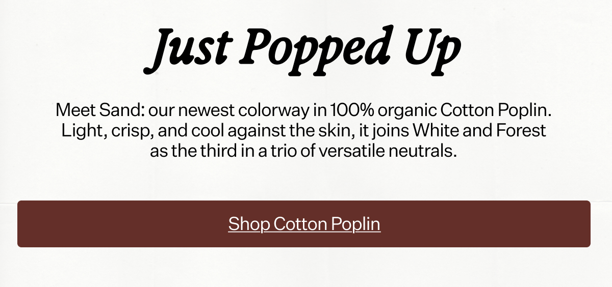 Just Popped Up Meet Sand: our newest colorway in 100% organic Cotton Poplin. Light, crisp, and cool against the skin, it joins White and Forest as the third in a trio of versatile neutrals.