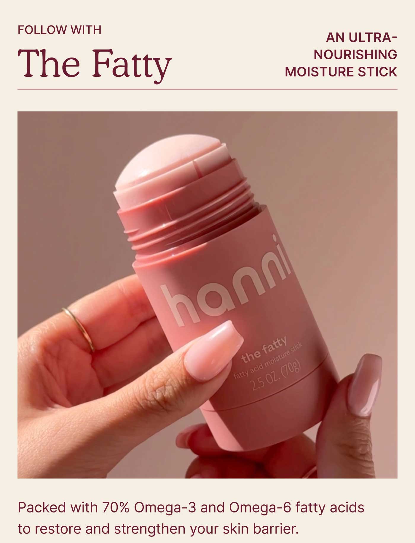 Follow with The Fatty  An ultra-nourishing moisture stick packed with 70% Omega-3 and Omega-6 fatty acids to restore and strengthen your skin barrier.