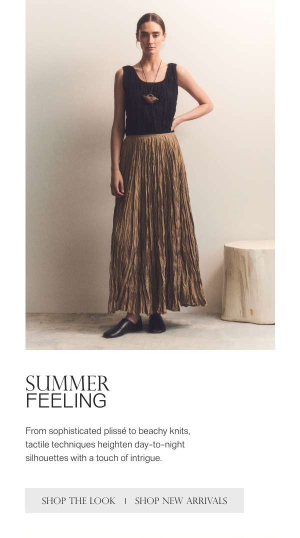 SUMMER FEELING - From sophisticated plissé to beachy knits, tactile techniques heighten day-to-night silhouettes with a touch of intrigue. - [SHOP THE LOOK] - [SHOP NEW ARRIVALS]