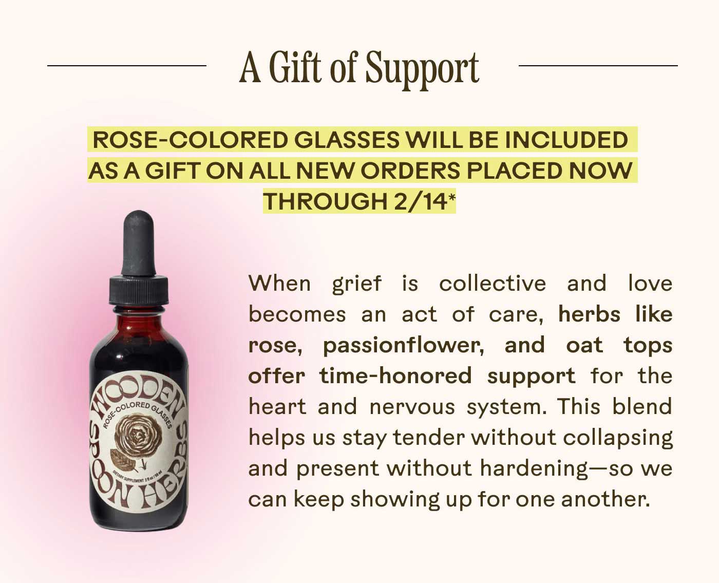 A Gift of Support Rose-colored glasses will be included as a gift on all new orders placed now through 2/14* When grief is collective, and love becomes an act of care, herbs like rose, passionflower, and oat tops offer time-honored support for the heart and nervous system. This blend helps us stay tender without collapsing and present without hardening—so we can keep showing up for one another.