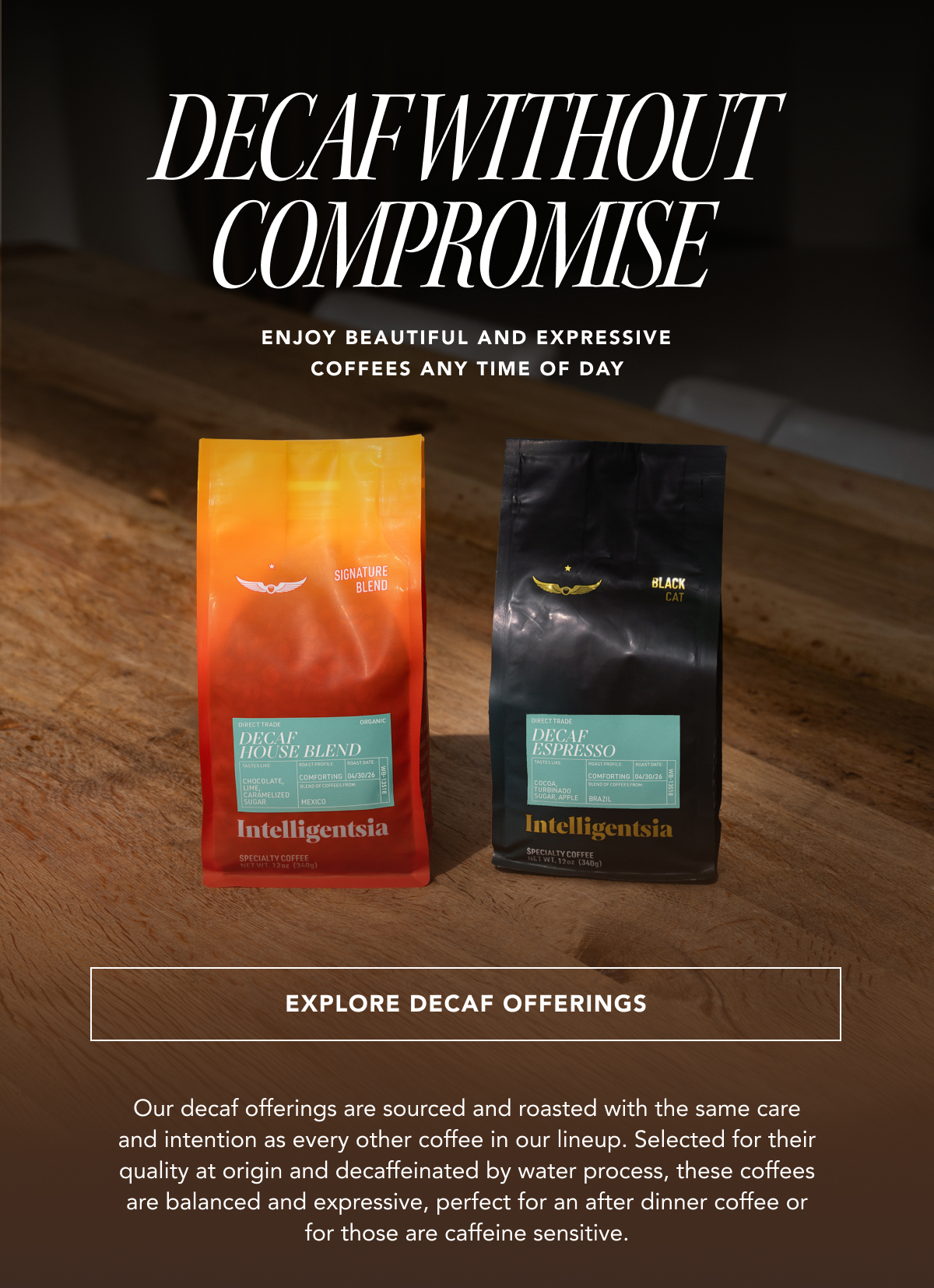 Decaf without Compromise - Enjoy beautiful and expressive coffees any time of day | EXPLORE DECAF OFFERINGS | Our decaf offerings are sourced and roasted with the same care and intention as every other coffee in our lineup. Selected for their quality at origin and decaffeinated by water process, these coffees are balanced and expressive, perfect for an after dinner coffee or for those are caffeine sensitive. 